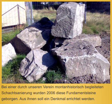 Bei einer durch unseren Verein montanhistorisch begleiteten Schachtsanierung wurden 2006 diese Fundamentsteine geborgen. Aus ihnen soll ein Denkmal errichtet werden.  (c) L. v.d.Berg