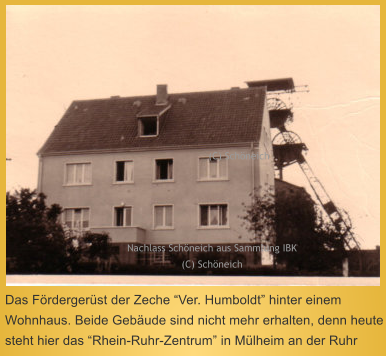 Das Fördergerüst der Zeche “Ver. Humboldt” hinter einem Wohnhaus. Beide Gebäude sind nicht mehr erhalten, denn heute steht hier das “Rhein-Ruhr-Zentrum” in Mülheim an der Ruhr  Nachlass Schöneich aus Sammlung IBK (C) Schöneich  (C) Schöneich
