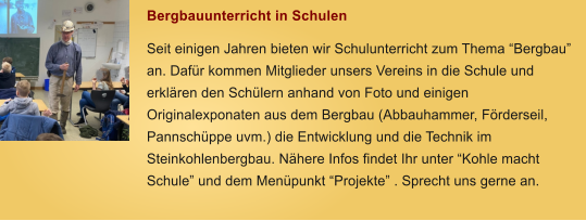 Bergbauunterricht in Schulen Seit einigen Jahren bieten wir Schulunterricht zum Thema Bergbau an. Dafr kommen Mitglieder unsers Vereins in die Schule und erklren den Schlern anhand von Foto und einigen Originalexponaten aus dem Bergbau (Abbauhammer, Frderseil, Pannschppe uvm.) die Entwicklung und die Technik im Steinkohlenbergbau. Nhere Infos findet Ihr unter Kohle macht Schule und dem Menpunkt Projekte . Sprecht uns gerne an.