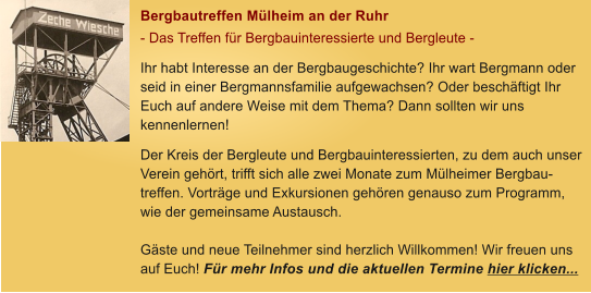 Bergbautreffen Mlheim an der Ruhr - Das Treffen fr Bergbauinteressierte und Bergleute - Ihr habt Interesse an der Bergbaugeschichte? Ihr wart Bergmann oder seid in einer Bergmannsfamilie aufgewachsen? Oder beschftigt Ihr Euch auf andere Weise mit dem Thema? Dann sollten wir uns kennenlernen! Der Kreis der Bergleute und Bergbauinteressierten, zu dem auch unser Verein gehrt, trifft sich alle zwei Monate zum Mlheimer Bergbau-treffen. Vortrge und Exkursionen gehren genauso zum Programm, wie der gemeinsame Austausch.   Gste und neue Teilnehmer sind herzlich Willkommen! Wir freuen uns auf Euch! Fr mehr Infos und die aktuellen Termine hier klicken...