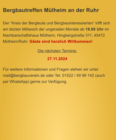 Bergbautreffen Mlheim an der Ruhr  Der Kreis der Bergleute und Bergbauinteressierten trifft sich am letzten Mittwoch der ungeraden Monate ab 18.00 Uhr im Nachbarschaftshaus Mlheim, Hingbergstrae 311, 45472 Mlheim/Ruhr. Gste sind herzlich Willkommen! Die nchsten Termine: 27.11.2024  Fr weitere Informationen und Fragen stehen wir unter mail@bergbauverein.de oder Tel. 01522 / 49 99 142 (auch per WhatsApp) gerne zur Verfgung.