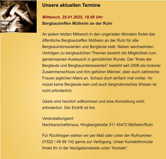 Unsere aktuellen Termine   Mittwoch, 29.01.2025, 18.00 Uhr Bergbautreffen Mlheim an der Ruhr   An jedem letzten Mittwoch in den ungeraden Monaten findet das ffentliche Bergbautreffen Mlheim an der Ruhr fr alle Bergbauinteressierten und Bergleute statt. Neben wechselnden Vortrgen zu bergbaulichen Themen besteht die Mglichkeit zum gemeinsamen Austausch in gemtlicher Runde. Der Kreis der Bergleute und Bergbauinteressierten besteht seit 2006 als lockerer Zusammenschluss und ihm gehren Mnner, aber auch zahlreiche Frauen jeglichen Alters an. Schaut doch einfach mal vorbei. Ihr msst keine Bergleute sein und auch bergmnnisches Wissen ist nicht erforderlich.   Gste sind herzlich willkommen und eine Anmeldung nicht erforderlich. Der Eintritt ist frei.   Veranstaltungsort: Nachbarschaftshaus, Hingbergstrae 311 45472 Mlheim/Ruhr  Fr Rckfragen stehen wir per Mail oder unter der Rufnummer 01522 / 49 99 142 gerne zur Verfgung. Unser Kontaktformular findet Ihr in der Navigationsleiste unter Kontakt.