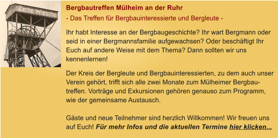 Bergbautreffen Mlheim an der Ruhr - Das Treffen fr Bergbauinteressierte und Bergleute - Ihr habt Interesse an der Bergbaugeschichte? Ihr wart Bergmann oder seid in einer Bergmannsfamilie aufgewachsen? Oder beschftigt Ihr Euch auf andere Weise mit dem Thema? Dann sollten wir uns kennenlernen! Der Kreis der Bergleute und Bergbauinteressierten, zu dem auch unser Verein gehrt, trifft sich alle zwei Monate zum Mlheimer Bergbau-treffen. Vortrge und Exkursionen gehren genauso zum Programm, wie der gemeinsame Austausch.   Gste und neue Teilnehmer sind herzlich Willkommen! Wir freuen uns auf Euch! Fr mehr Infos und die aktuellen Termine hier klicken...