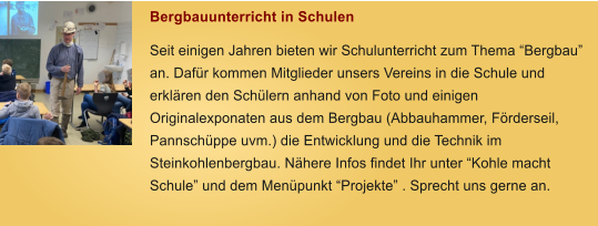 Bergbauunterricht in Schulen Seit einigen Jahren bieten wir Schulunterricht zum Thema Bergbau an. Dafr kommen Mitglieder unsers Vereins in die Schule und erklren den Schlern anhand von Foto und einigen Originalexponaten aus dem Bergbau (Abbauhammer, Frderseil, Pannschppe uvm.) die Entwicklung und die Technik im Steinkohlenbergbau. Nhere Infos findet Ihr unter Kohle macht Schule und dem Menpunkt Projekte . Sprecht uns gerne an.