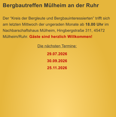 Bergbautreffen M�lheim an der Ruhr  Der �Kreis der Bergleute und Bergbauinteressierten� trifft sich am letzten Mittwoch der ungeraden Monate ab 18.00 Uhr im Nachbarschaftshaus M�lheim, Hingbergstra�e 311, 45472 M�lheim/Ruhr. G�ste sind herzlich Willkommen! Die n�chsten Termine: 29.07.2026 30.09.2026 25.11.2026
